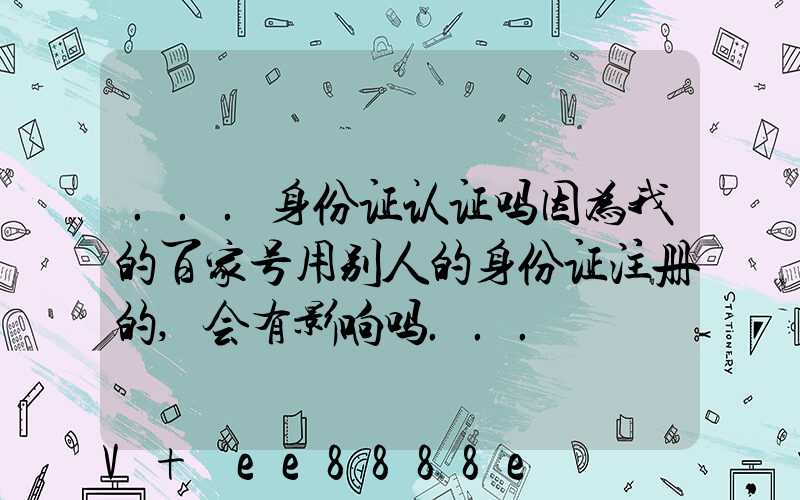 ...身份证认证吗因为我的百家号用别人的身份证注册的,会有影响吗...