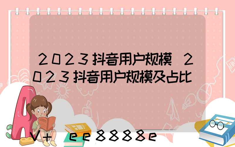 2023抖音用户规模(2023抖音用户规模及占比)