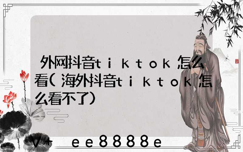 外网抖音tiktok怎么看(海外抖音tiktok怎么看不了)