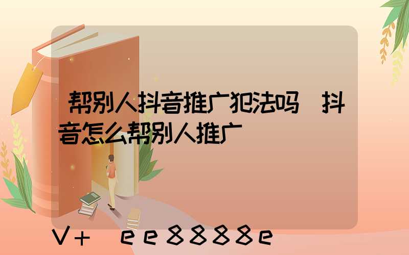 帮别人抖音推广犯法吗(抖音怎么帮别人推广)