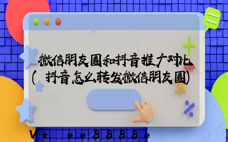 微信朋友圈和抖音推广对比(抖音怎么转发微信朋友圈)