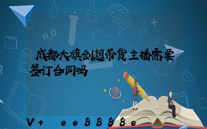 成都大旗创想带货主播需要签订合同吗