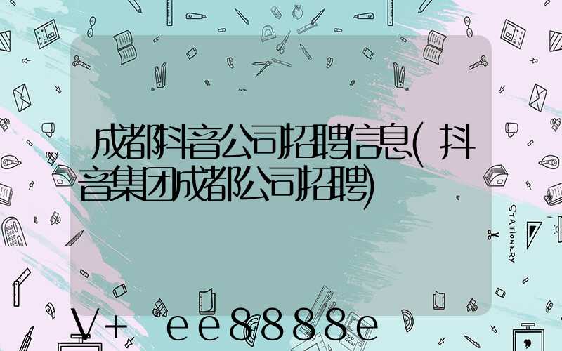 成都抖音公司招聘信息(抖音集团成都公司招聘)