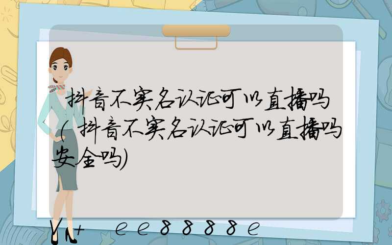 抖音不实名认证可以直播吗(抖音不实名认证可以直播吗安全吗)