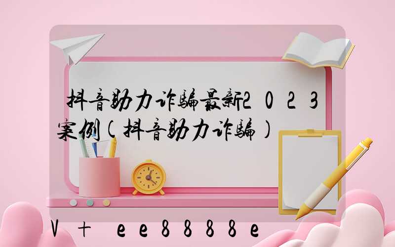 抖音助力诈骗最新2023案例(抖音助力诈骗)