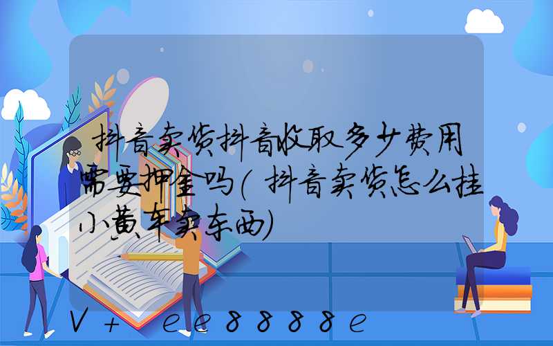 抖音卖货抖音收取多少费用需要押金吗(抖音卖货怎么挂小黄车卖东西)