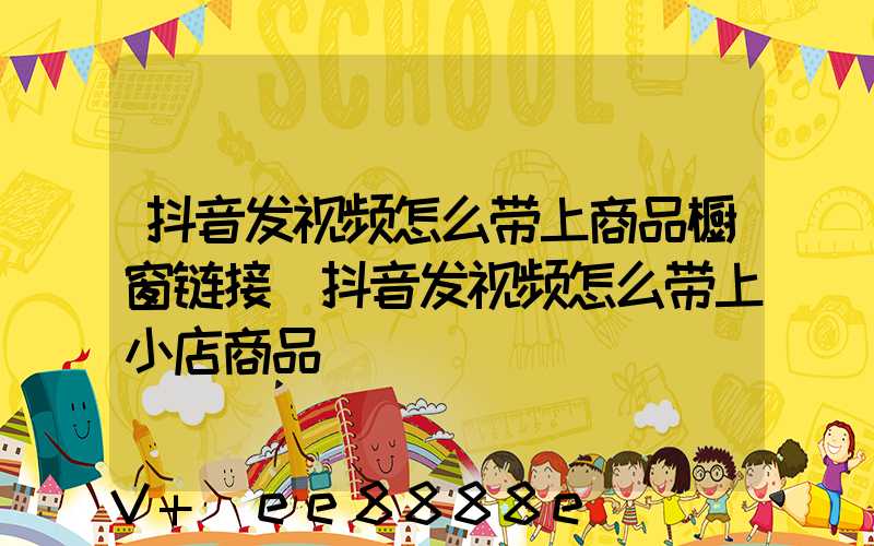 抖音发视频怎么带上商品橱窗链接(抖音发视频怎么带上小店商品)