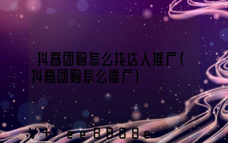 抖音团购怎么找达人推广(抖音团购怎么推广)