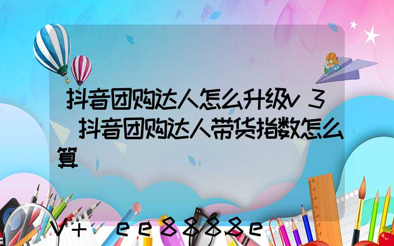 抖音团购达人怎么升级v3(抖音团购达人带货指数怎么算)