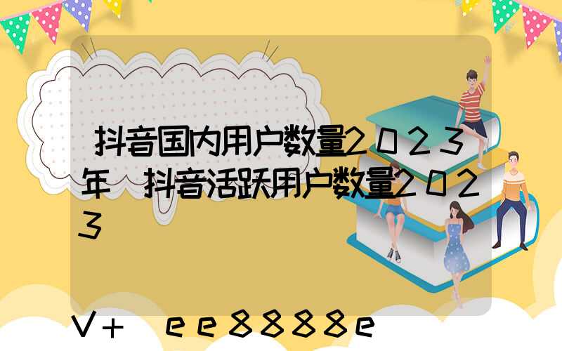 抖音国内用户数量2023年(抖音活跃用户数量2023)