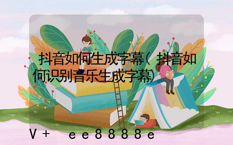 抖音如何生成字幕(抖音如何识别音乐生成字幕)