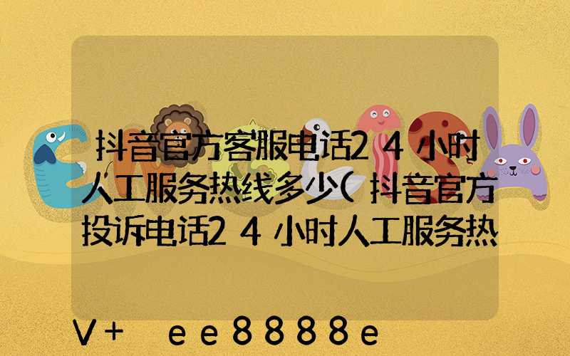 抖音官方客服电话24小时人工服务热线多少(抖音官方投诉电话24小时人工服务热线)