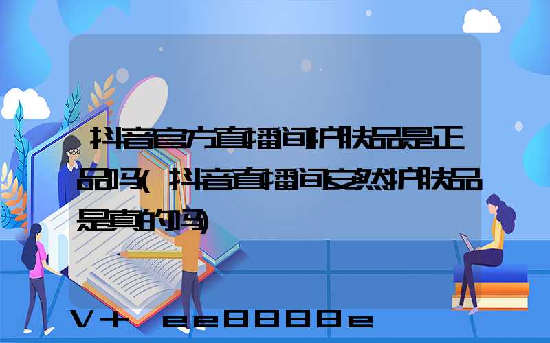 抖音官方直播间护肤品是正品吗(抖音直播间安然护肤品是真的吗)