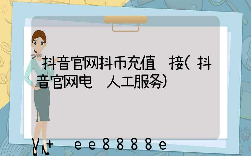 抖音官网抖币充值链接(抖音官网电话人工服务)