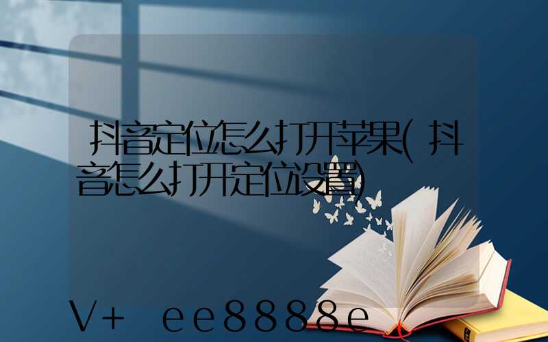 抖音定位怎么打开苹果(抖音怎么打开定位设置)