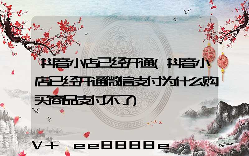 抖音小店已经开通(抖音小店已经开通微信支付为什么购买商品支付不了)