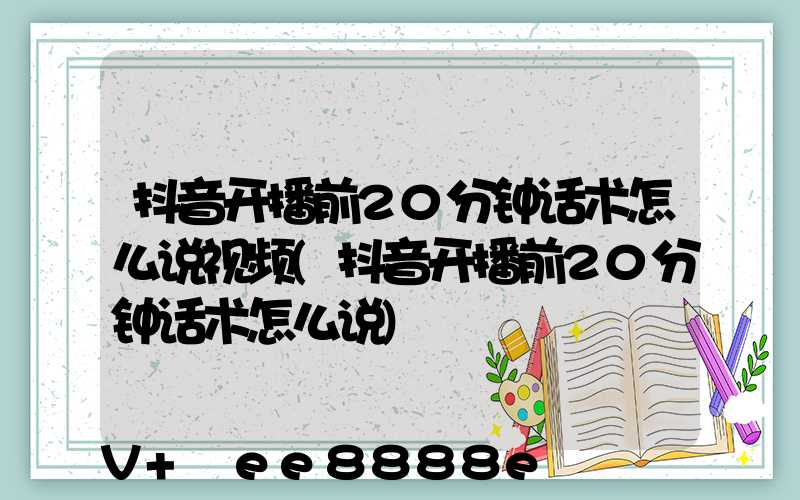 抖音开播前20分钟话术怎么说视频(抖音开播前20分钟话术怎么说)