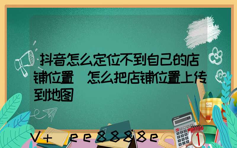 抖音怎么定位不到自己的店铺位置(怎么把店铺位置上传到地图)