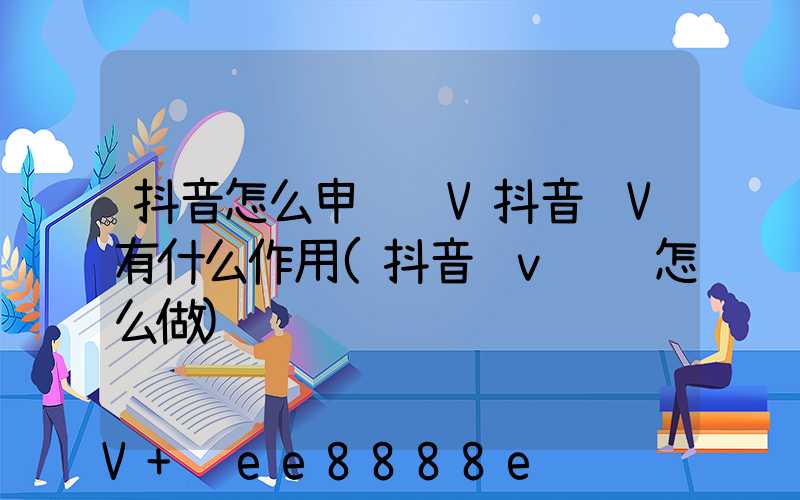 抖音怎么申请蓝V抖音蓝V有什么作用(抖音蓝v认证怎么做)