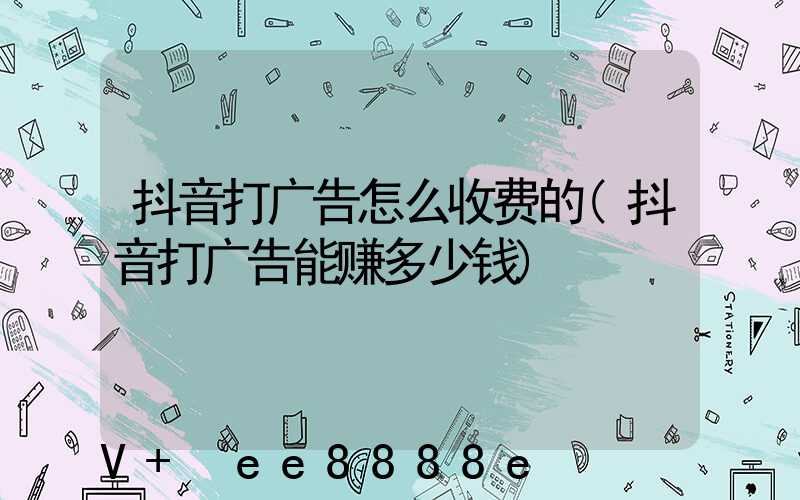 抖音打广告怎么收费的(抖音打广告能赚多少钱)