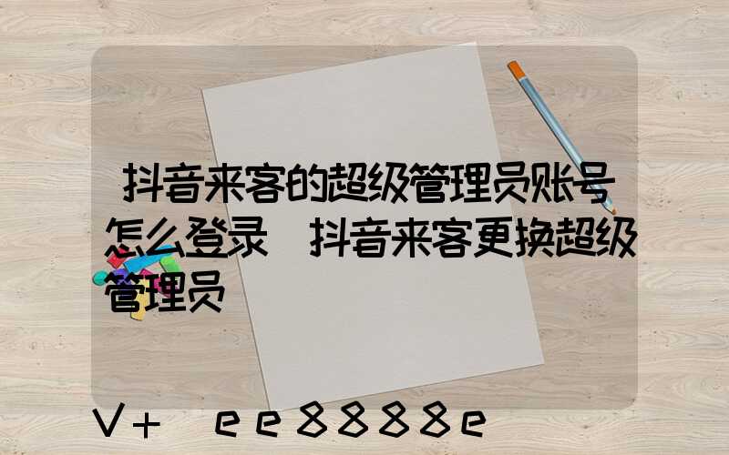 抖音来客的超级管理员账号怎么登录(抖音来客更换超级管理员)