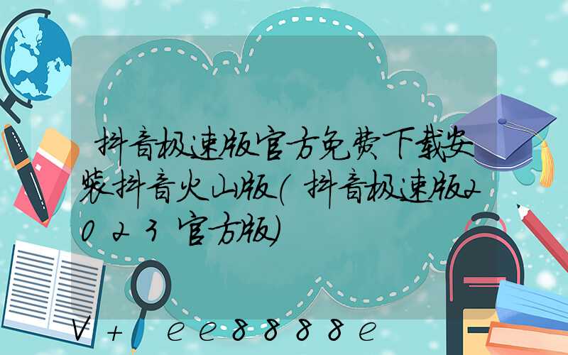 抖音极速版官方免费下载安装抖音火山版(抖音极速版2023官方版)