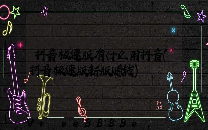 抖音极速版有什么用抖音(抖音极速版新版赚钱)