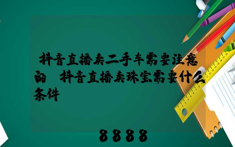 抖音直播卖二手车需要注意的(抖音直播卖珠宝需要什么条件)