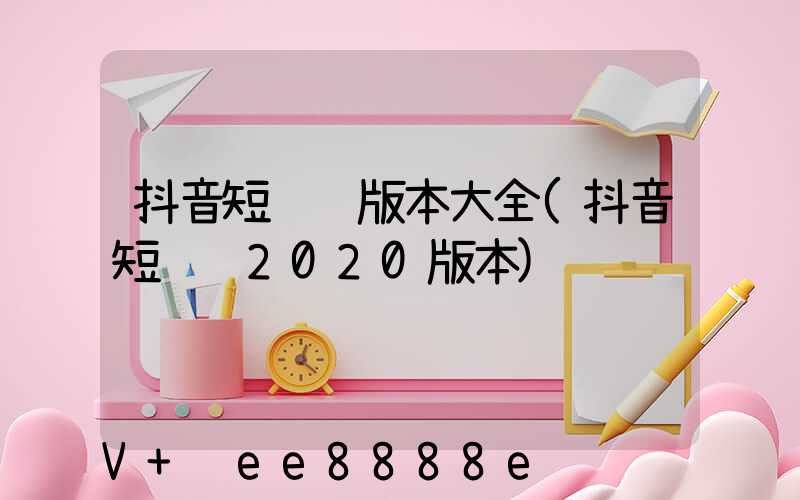 抖音短视频版本大全(抖音短视频2020版本)