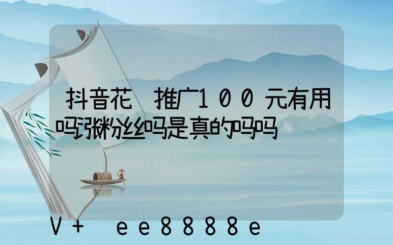 抖音花钱推广100元有用吗涨粉丝吗是真的吗吗