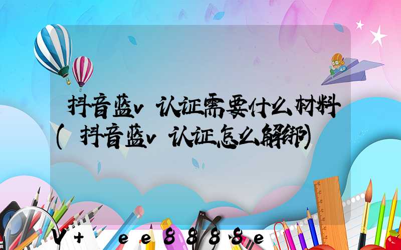 抖音蓝v认证需要什么材料(抖音蓝v认证怎么解绑)