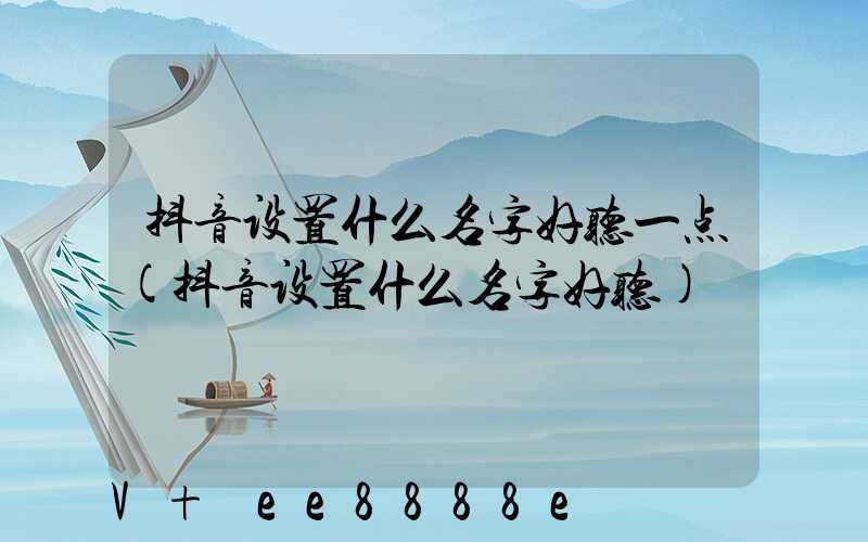 抖音设置什么名字好听一点(抖音设置什么名字好听)