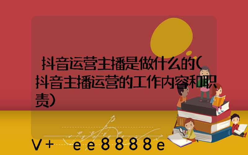 抖音运营主播是做什么的(抖音主播运营的工作内容和职责)